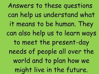 Answers to these questions can help us understand what it means to be human. They can also help us to learn ways to meet the present-day needs of people all over the world and to plan how we might live in the future. 