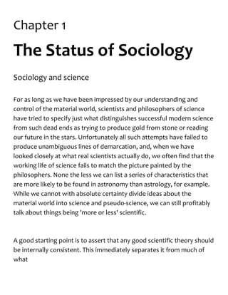 Chapter 1
The Status of Sociology
Sociology and science
For as long as we have been impressed by our understanding and
control of the material world, scientists and philosophers of science
have tried to specify just what distinguishes successful modern science
from such dead ends as trying to produce gold from stone or reading
our future in the stars. Unfortunately all such attempts have failed to
produce unambiguous lines of demarcation, and, when we have
looked closely at what real scientists actually do, we often find that the
working life of science fails to match the picture painted by the
philosophers. None the less we can list a series of characteristics that
are more likely to be found in astronomy than astrology, for example.
While we cannot with absolute certainty divide ideas about the
material world into science and pseudo-science, we can still profitably
talk about things being 'more or less' scientific.
A good starting point is to assert that any good scientific theory should
be internally consistent. This immediately separates it from much of
what
 