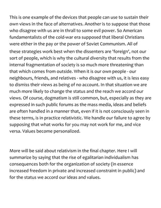 This is one example of the devices that people can use to sustain their
own views in the face of alternatives. Another is to suppose that those
who disagree with us are in thrall to some evil power. So American
fundamentalists of the cold-war era supposed that liberal Christians
were either in the pay or the power of Soviet Communism. All of
these strategies work best when the dissenters are 'foreign', not our
sort of people, which is why the cultural diversity that results from the
internal fragmentation of society is so much more threatening than
that which comes from outside. When it is our own people - our
neighbours, friends, and relatives - who disagree with us, it is less easy
to dismiss their views as being of no account. In that situation we are
much more likely to change the status and the reach we accord our
views. Of course, dogmatism is still common, but, especially as they are
expressed in such public forums as the mass media, ideas and beliefs
are often handled in a manner that, even if it is not consciously seen in
these terms, is in practice relativistic. We handle our failure to agree by
supposing that what works for you may not work for me, and vice
versa. Values become personalized.
More will be said about relativism in the final chapter. Here I will
summarize by saying that the rise of egalitarian individualism has
consequences both for the organization of society (in essence
increased freedom in private and increased constraint in public) and
for the status we accord our ideas and values.
 