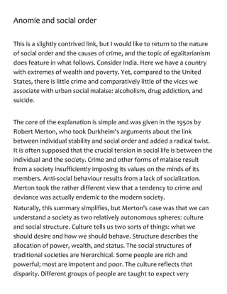 Anomie and social order
This is a slightly contrived link, but I would like to return to the nature
of social order and the causes of crime, and the topic of egalitarianism
does feature in what follows. Consider India. Here we have a country
with extremes of wealth and poverty. Yet, compared to the United
States, there is little crime and comparatively little of the vices we
associate with urban social malaise: alcoholism, drug addiction, and
suicide.
The core of the explanation is simple and was given in the 1950s by
Robert Merton, who took Durkheim's arguments about the link
between individual stability and social order and added a radical twist.
It is often supposed that the crucial tension in social life is between the
individual and the society. Crime and other forms of malaise result
from a society insufficiently imposing its values on the minds of its
members. Anti-social behaviour results from a lack of socialization.
Merton took the rather different view that a tendency to crime and
deviance was actually endemic to the modern society.
Naturally, this summary simplifies, but Merton's case was that we can
understand a society as two relatively autonomous spheres: culture
and social structure. Culture tells us two sorts of things: what we
should desire and how we should behave. Structure describes the
allocation of power, wealth, and status. The social structures of
traditional societies are hierarchical. Some people are rich and
powerful; most are impotent and poor. The culture reflects that
disparity. Different groups of people are taught to expect very
 