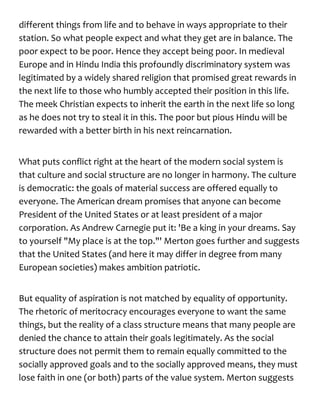 different things from life and to behave in ways appropriate to their
station. So what people expect and what they get are in balance. The
poor expect to be poor. Hence they accept being poor. In medieval
Europe and in Hindu India this profoundly discriminatory system was
legitimated by a widely shared religion that promised great rewards in
the next life to those who humbly accepted their position in this life.
The meek Christian expects to inherit the earth in the next life so long
as he does not try to steal it in this. The poor but pious Hindu will be
rewarded with a better birth in his next reincarnation.
What puts conflict right at the heart of the modern social system is
that culture and social structure are no longer in harmony. The culture
is democratic: the goals of material success are offered equally to
everyone. The American dream promises that anyone can become
President of the United States or at least president of a major
corporation. As Andrew Carnegie put it: 'Be a king in your dreams. Say
to yourself "My place is at the top."' Merton goes further and suggests
that the United States (and here it may differ in degree from many
European societies) makes ambition patriotic.
But equality of aspiration is not matched by equality of opportunity.
The rhetoric of meritocracy encourages everyone to want the same
things, but the reality of a class structure means that many people are
denied the chance to attain their goals legitimately. As the social
structure does not permit them to remain equally committed to the
socially approved goals and to the socially approved means, they must
lose faith in one (or both) parts of the value system. Merton suggests
 