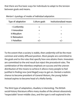 that there are five basic ways for individuals to adapt to the tension
between goals and means.
To the extent that a society is stable, then conformitywill be the most
common and widely diffused position. Most people are committed to
the goals and to the rules that specify how one attains them. Innovators
are committed to the end result but reject the procedural rules. The
combination of the relentless emphasis on success and the uneven
distribution of the means to achieve it allows many people to feel
justified in finding new (and illegal) ways to get on. Denied a realistic
chance to become president of General Motors, the young Italian
instead aspires to become head of a Mafia family.
The third type of adaptation, ritualism,is interesting. The British
social-history literature offers many studies of the almost obsessively
'respectable' lower-middle class, and the type is well explored in the
 