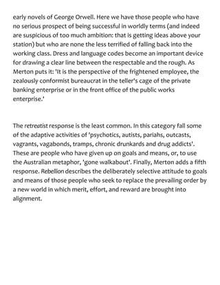 early novels of George Orwell. Here we have those people who have
no serious prospect of being successful in worldly terms (and indeed
are suspicious of too much ambition: that is getting ideas above your
station) but who are none the less terrified of falling back into the
working class. Dress and language codes become an important device
for drawing a clear line between the respectable and the rough. As
Merton puts it: 'It is the perspective of the frightened employee, the
zealously conformist bureaucrat in the teller's cage of the private
banking enterprise or in the front office of the public works
enterprise.'
The retreatist response is the least common. In this category fall some
of the adaptive activities of 'psychotics, autists, pariahs, outcasts,
vagrants, vagabonds, tramps, chronic drunkards and drug addicts'.
These are people who have given up on goals and means, or, to use
the Australian metaphor, 'gone walkabout'. Finally, Merton adds a fifth
response. Rebellion describes the deliberately selective attitude to goals
and means of those people who seek to replace the prevailing order by
a new world in which merit, effort, and reward are brought into
alignment.
 