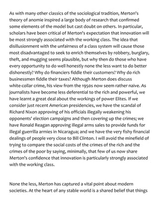As with many other classics of the sociological tradition, Merton's
theory of anomie inspired a large body of research that confirmed
some elements of the model but cast doubt on others. In particular,
scholars have been critical of Merton's expectation that innovation will
be most strongly associated with the working class. The idea that
disillusionment with the unfairness of a class system will cause those
most disadvantaged to seek to enrich themselves by robbery, burglary,
theft, and mugging seems plausible, but why then do those who have
every opportunity to do well honestly none the less want to do better
dishonestly? Why do financiers fiddle their customers? Why do rich
businessmen fiddle their taxes? Although Merton does discuss
white-collar crime, his view from the 1950s now seem rather naive. As
journalists have become less deferential to the rich and powerful, we
have learnt a great deal about the workings of power Elites. If we
consider just recent American presidencies, we have the scandal of
Richard Nixon approving of his officials illegally weakening his
opponents' election campaigns and then covering up the crimes; we
have Ronald Reagan approving illegal arms sales to provide funds for
illegal guerrilla armies in Nicaragua; and we have the very fishy financial
dealings of people very close to Bill Clinton. I will avoid the minefield of
trying to compare the social costs of the crimes of the rich and the
crimes of the poor by saying, minimally, that few of us now share
Merton's confidence that innovation is particularly strongly associated
with the working class.
None the less, Merton has captured a vital point about modern
societies. At the heart of any stable world is a shared belief that things
 