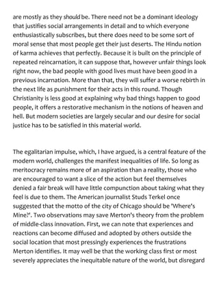 are mostly as they should be. There need not be a dominant ideology
that justifies social arrangements in detail and to which everyone
enthusiastically subscribes, but there does need to be some sort of
moral sense that most people get their just deserts. The Hindu notion
of karma achieves that perfectly. Because it is built on the principle of
repeated reincarnation, it can suppose that, however unfair things look
right now, the bad people with good lives must have been good in a
previous incarnation. More than that, they will suffer a worse rebirth in
the next life as punishment for their acts in this round. Though
Christianity is less good at explaining why bad things happen to good
people, it offers a restorative mechanism in the notions of heaven and
hell. But modern societies are largely secular and our desire for social
justice has to be satisfied in this material world.
The egalitarian impulse, which, I have argued, is a central feature of the
modern world, challenges the manifest inequalities of life. So long as
meritocracy remains more of an aspiration than a reality, those who
are encouraged to want a slice of the action but feel themselves
denied a fair break will have little compunction about taking what they
feel is due to them. The American journalist Studs Terkel once
suggested that the motto of the city of Chicago should be 'Where's
Mine?'. Two observations may save Merton's theory from the problem
of middle-class innovation. First, we can note that experiences and
reactions can become diffused and adopted by others outside the
social location that most pressingly experiences the frustrations
Merton identifies. It may well be that the working class first or most
severely appreciates the inequitable nature of the world, but disregard
 