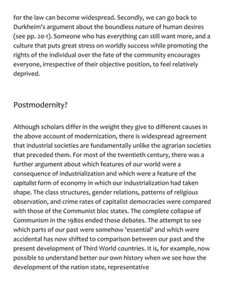 for the law can become widespread. Secondly, we can go back to
Durkheim's argument about the boundless nature of human desires
(see pp. 20-1). Someone who has everything can still want more, and a
culture that puts great stress on worldly success while promoting the
rights of the individual over the fate of the community encourages
everyone, irrespective of their objective position, to feel relatively
deprived.
Postmodernity?
Although scholars differ in the weight they give to different causes in
the above account of modernization, there is widespread agreement
that industrial societies are fundamentally unlike the agrarian societies
that preceded them. For most of the twentieth century, there was a
further argument about which features of our world were a
consequence of industrialization and which were a feature of the
capitalist form of economy in which our industrialization had taken
shape. The class structures, gender relations, patterns of religious
observation, and crime rates of capitalist democracies were compared
with those of the Communist bloc states. The complete collapse of
Communism in the 1980s ended those debates. The attempt to see
which parts of our past were somehow 'essential' and which were
accidental has now shifted to comparison between our past and the
present development of Third World countries. It is, for example, now
possible to understand better our own history when we see how the
development of the nation state, representative
 