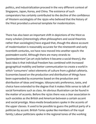 politics, and industrialization proceed in the very different context of
Singapore, Japan, Korea, and China. The existence of such
comparators has certainly contributed to the decline of the confidence
of Western sociologists of the 1950s who believed that the history of
the West provided a universal template for modernization.
There has also been an important shift in depictions of the West as
many scholars (interestingly often philosophers and social theorists
rather than sociologists) have argued that, though the above account
of modernization is reasonably accurate for the nineteenth and early
twentieth centuries, we have now moved into another epoch: the
postmodernworld. Although there are many strands to
'postmodernism' (an art style before it became a social theory), the
basic idea is that individual freedom has combined with increased
geographical mobility and better communication to create a world in
which 'consumers' select elements of culture from a global cafeteria.
Economies based on the production and distribution of things have
been superseded by economies based on the production and
distribution of ideas and images. Idiosyncratic preference, taste, and
choice have extended to the degree that it makes little sense to talk of
social formations such as class. An obvious illustration can be found in
the matter of accents. Before the 1970s there was a clear association in
such societies as the British and American between a certain accent
and social prestige. Mass-media broadcasters spoke in the accents of
the upper classes. It used to be possible to guess the political party of a
politician by accent. British Tories spoke like members of the royal
family; Labour politicians spoke in the regional tones of the working
 