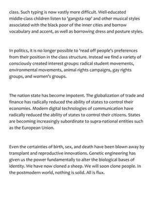 class. Such typing is now vastly more difficult. Well-educated
middle-class children listen to 'gangsta rap' and other musical styles
associated with the black poor of the inner cities and borrow
vocabulary and accent, as well as borrowing dress and posture styles.
In politics, it is no longer possible to 'read off people's preferences
from their position in the class structure. Instead we find a variety of
consciously created interest groups: radical student movements,
environmental movements, animal rights campaigns, gay rights
groups, and women's groups.
The nation state has become impotent. The globalization of trade and
finance has radically reduced the ability of states to control their
economies. Modern digital technologies of communication have
radically reduced the ability of states to control their citizens. States
are becoming increasingly subordinate to supra-national entities such
as the European Union.
Even the certainties of birth, sex, and death have been blown away by
transplant and reproductive innovations. Genetic engineering has
given us the power fundamentally to alter the biological bases of
identity. We have now cloned a sheep. We will soon clone people. In
the postmodern world, nothing is solid. All is flux.
 
