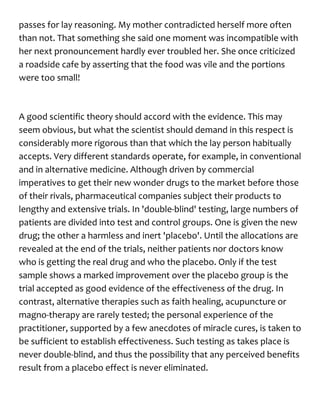 passes for lay reasoning. My mother contradicted herself more often
than not. That something she said one moment was incompatible with
her next pronouncement hardly ever troubled her. She once criticized
a roadside cafe by asserting that the food was vile and the portions
were too small!
A good scientific theory should accord with the evidence. This may
seem obvious, but what the scientist should demand in this respect is
considerably more rigorous than that which the lay person habitually
accepts. Very different standards operate, for example, in conventional
and in alternative medicine. Although driven by commercial
imperatives to get their new wonder drugs to the market before those
of their rivals, pharmaceutical companies subject their products to
lengthy and extensive trials. In 'double-blind' testing, large numbers of
patients are divided into test and control groups. One is given the new
drug; the other a harmless and inert 'placebo'. Until the allocations are
revealed at the end of the trials, neither patients nor doctors know
who is getting the real drug and who the placebo. Only if the test
sample shows a marked improvement over the placebo group is the
trial accepted as good evidence of the effectiveness of the drug. In
contrast, alternative therapies such as faith healing, acupuncture or
magno-therapy are rarely tested; the personal experience of the
practitioner, supported by a few anecdotes of miracle cures, is taken to
be sufficient to establish effectiveness. Such testing as takes place is
never double-blind, and thus the possibility that any perceived benefits
result from a placebo effect is never eliminated.
 