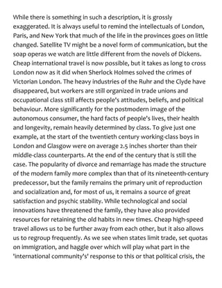 While there is something in such a description, it is grossly
exaggerated. It is always useful to remind the intellectuals of London,
Paris, and New York that much of the life in the provinces goes on little
changed. Satellite TV might be a novel form of communication, but the
soap operas we watch are little different from the novels of Dickens.
Cheap international travel is now possible, but it takes as long to cross
London now as it did when Sherlock Holmes solved the crimes of
Victorian London. The heavy industries of the Ruhr and the Clyde have
disappeared, but workers are still organized in trade unions and
occupational class still affects people's attitudes, beliefs, and political
behaviour. More significantly for the postmodern image of the
autonomous consumer, the hard facts of people's lives, their health
and longevity, remain heavily determined by class. To give just one
example, at the start of the twentieth century working-class boys in
London and Glasgow were on average 2.5 inches shorter than their
middle-class counterparts. At the end of the century that is still the
case. The popularity of divorce and remarriage has made the structure
of the modern family more complex than that of its nineteenth-century
predecessor, but the family remains the primary unit of reproduction
and socialization and, for most of us, it remains a source of great
satisfaction and psychic stability. While technological and social
innovations have threatened the family, they have also provided
resources for retaining the old habits in new times. Cheap high-speed
travel allows us to be further away from each other, but it also allows
us to regroup frequently. As we see when states limit trade, set quotas
on immigration, and haggle over which will play what part in the
'international community's' response to this or that political crisis, the
 