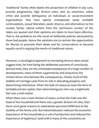 'traditional' family often blame the proportion of children in day care,
juvenile pregnancies, high divorce rates, and, by extension, urban
crime and juvenile delinquency on individuals or social-movement
organizations that have openly championed easily available
contraception, sexual liberation, easier divorce, and alternatives to the
nuclear family. Liberal writers from the 'permissive society' of the
1960s are quoted and their opinions are taken to have been effective.
That is, the problems are the result of deliberate policies advocated by
these bad people. Hence the solutions are to restrain the opportunities
for liberals to promote their ideals and for conservatives to become
equally vocal in arguing the merits of traditional values.
However, a sociological approach to increasing divorce rates would
suggest that, far from being the deliberate outcome of consciously
desired ends, they are the unintendedconsequences of a large number of
developments, many of them supported by and enjoyed by the
conservatives who bemoan the consequences. Clearly much of the
stability of marriage came from its role in allocating property and
determining inheritance. When the bulk of resources took the form of
heritable private capital, then determining just who was a legitimate
heir was a vital matter.
When there was a clear division of status so that the male was the
head of the household and there was a gender division of roles, then
there were good reasons to subordinate personal fulfillment to the
stability of the family unit. But industrialization reduced the economic
importance of the household as a unit of production and reduced the
importance of legitimacy' (and with it many of the constraints on
 