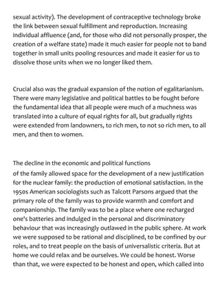 sexual activity). The development of contraceptive technology broke
the link between sexual fulfillment and reproduction. Increasing
individual affluence (and, for those who did not personally prosper, the
creation of a welfare state) made it much easier for people not to band
together in small units pooling resources and made it easier for us to
dissolve those units when we no longer liked them.
Crucial also was the gradual expansion of the notion of egalitarianism.
There were many legislative and political battles to be fought before
the fundamental idea that all people were much of a muchness was
translated into a culture of equal rights for all, but gradually rights
were extended from landowners, to rich men, to not so rich men, to all
men, and then to women.
The decline in the economic and political functions
of the family allowed space for the development of a new justification
for the nuclear family: the production of emotional satisfaction. In the
1950s American sociologists such as Talcott Parsons argued that the
primary role of the family was to provide warmth and comfort and
companionship. The family was to be a place where one recharged
one's batteries and indulged in the personal and discriminatory
behaviour that was increasingly outlawed in the public sphere. At work
we were supposed to be rational and disciplined, to be confined by our
roles, and to treat people on the basis of universalistic criteria. But at
home we could relax and be ourselves. We could be honest. Worse
than that, we were expected to be honest and open, which called into
 