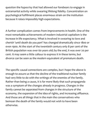 question the hypocrisy that had allowed our forebears to engage in
extramarital activity while swearing lifelong fidelity. Concentration on
psychological fulfillment places enormous strain on the institution
because it raises impossibly high expectations.
A further complication comes from improvements in health. One of the
most remarkable achievements of modern industrial capitalism is the
increase in life expectancy. What is involved in swearing to love and
cherish 'until death do you part' has changed dramatically since 1800 or
even 1900. At the start of the twentieth century only 8 per cent of the
British population was over 60 years old; by the end, it was over 20 per
cent. It may seem a little callous to express it in these terms, but
divorce can be seen as the modern equivalent of premature death.
The specific causal connections are complex, but I hope the above is
enough to assure us that the decline of the traditional nuclear family
had very little to do with the writings of the enemies of the family.
Rather than being a cause, it is far more likely that such propaganda
was a symptom of the changes already in progress. Changes in the
family cannot be separated from changes in the structure of the
economy, the expansion of the idea of rights, and increasing affluence.
And those are all things that in the main the conservatives who
bemoan the death of the family would not wish to have been
otherwise.
 