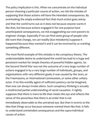 The policy implication is this. When we concentrate on the individual
person choosing a particular course of action, we risk the mistake of
supposing that those actions will have the intended consequences. By
overlooking the amply-evidenced fact that much action goes astray
and that the world turns out as it does not because anyone wants it
like that, but because actions engaged in for one purpose have
unanticipated consequences, we risk exaggerating our own powers to
engineer change. Especially if we can find some group of people who
did want that change, we can readily (but mistakenly) suppose it
happened because they wanted it and it can be reversed by us wanting
something different.
The most florid example of this mistake is the conspiracy theory. The
understandable desire to understand the world has lead to a huge and
persistent market for simple theories of powerful hidden agents. So
the Second World War was not the outcome of a very large number of
actions engaged in by a very large number of individuals, groups, and
organizations with very different goals; it was caused by the Jews, or
the Freemasons, or International Communism, or some other unitary
actor. If no this-worldly agent of sufficient potency can be imagined,
then one can always invoke aliens. Such conspiracy thinking is actually
a misdirected partial understanding of social causation. It rightly
supposes that there is more to life than meets the eye and reflects the
sense of the powerless that there is an order that is not
immediately observable to the untrained eye. But then it reverts to the
idea that things occur because someone wanted them like that. It fails
to understand unintended consequences and the supra-individual
causes of action.
 