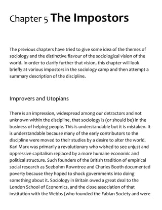 Chapter 5 The Impostors
The previous chapters have tried to give some idea of the themes of
sociology and the distinctive flavour of the sociological vision of the
world. In order to clarify further that vision, this chapter will look
briefly at various impostors in the sociology camp and then attempt a
summary description of the discipline.
Improvers and Utopians
There is an impression, widespread among our detractors and not
unknown within the discipline, that sociology is (or should be) in the
business of helping people. This is understandable but it is mistaken. It
is understandable because many of the early contributors to the
discipline were moved to their studies by a desire to alter the world.
Karl Marx was primarily a revolutionary who wished to see unjust and
oppressive capitalism replaced by a more humane economic and
political structure. Such founders of the British tradition of empirical
social research as Seebohm Rowntree and Charles Booth documented
poverty because they hoped to shock governments into doing
something about it. Sociology in Britain owed a great deal to the
London School of Economics, and the close association of that
institution with the Webbs (who founded the Fabian Society and were
 