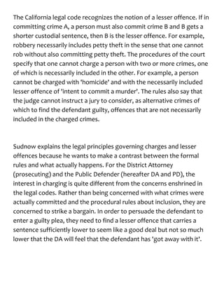 The California legal code recognizes the notion of a lesser offence. If in
committing crime A, a person must also commit crime B and B gets a
shorter custodial sentence, then B is the lesser offence. For example,
robbery necessarily includes petty theft in the sense that one cannot
rob without also committing petty theft. The procedures of the court
specify that one cannot charge a person with two or more crimes, one
of which is necessarily included in the other. For example, a person
cannot be charged with 'homicide' and with the necessarily included
lesser offence of 'intent to commit a murder'. The rules also say that
the judge cannot instruct a jury to consider, as alternative crimes of
which to find the defendant guilty, offences that are not necessarily
included in the charged crimes.
Sudnow explains the legal principles governing charges and lesser
offences because he wants to make a contrast between the formal
rules and what actually happens. For the District Attorney
(prosecuting) and the Public Defender (hereafter DA and PD), the
interest in charging is quite different from the concerns enshrined in
the legal codes. Rather than being concerned with what crimes were
actually committed and the procedural rules about inclusion, they are
concerned to strike a bargain. In order to persuade the defendant to
enter a guilty plea, they need to find a lesser offence that carries a
sentence sufficiently lower to seem like a good deal but not so much
lower that the DA will feel that the defendant has 'got away with it'.
 