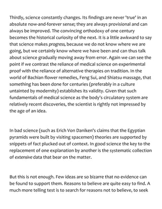Thirdly, science constantly changes. Its findings are never 'true' in an
absolute now-and-forever sense; they are always provisional and can
always be improved. The convincing orthodoxy of one century
becomes the historical curiosity of the next. It is a little awkward to say
that science makes progress,because we do not know where we are
going, but we certainly know where we have been and can thus talk
about science gradually moving away from error. Again we can see the
point if we contrast the reliance of medical science on experimental
proof with the reliance of alternative therapies on tradition. In the
world of Bachian flower remedies, Feng Sui, and Shiatsu massage, that
something has been done for centuries (preferably in a culture
untainted by modernity) establishes its validity. Given that such
fundamentals of medical science as the body's circulatory system are
relatively recent discoveries, the scientist is rightly not impressed by
the age of an idea.
In bad science (such as Erich Von Daniken's claims that the Egyptian
pyramids were built by visiting spacemen) theories are supported by
snippets of fact plucked out of context. In good science the key to the
replacement of one explanation by another is the systematic collection
of extensivedata that bear on the matter.
But this is not enough. Few ideas are so bizarre that no evidence can
be found to support them. Reasons to believe are quite easy to find. A
much more telling test is to search for reasons not to believe, to seek
 