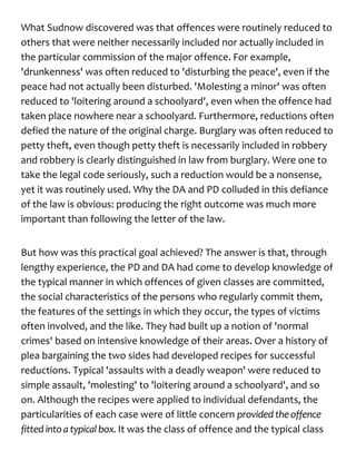What Sudnow discovered was that offences were routinely reduced to
others that were neither necessarily included nor actually included in
the particular commission of the major offence. For example,
'drunkenness' was often reduced to 'disturbing the peace', even if the
peace had not actually been disturbed. 'Molesting a minor' was often
reduced to 'loitering around a schoolyard', even when the offence had
taken place nowhere near a schoolyard. Furthermore, reductions often
defied the nature of the original charge. Burglary was often reduced to
petty theft, even though petty theft is necessarily included in robbery
and robbery is clearly distinguished in law from burglary. Were one to
take the legal code seriously, such a reduction would be a nonsense,
yet it was routinely used. Why the DA and PD colluded in this defiance
of the law is obvious: producing the right outcome was much more
important than following the letter of the law.
But how was this practical goal achieved? The answer is that, through
lengthy experience, the PD and DA had come to develop knowledge of
the typical manner in which offences of given classes are committed,
the social characteristics of the persons who regularly commit them,
the features of the settings in which they occur, the types of victims
often involved, and the like. They had built up a notion of 'normal
crimes' based on intensive knowledge of their areas. Over a history of
plea bargaining the two sides had developed recipes for successful
reductions. Typical 'assaults with a deadly weapon' were reduced to
simple assault, 'molesting' to 'loitering around a schoolyard', and so
on. Although the recipes were applied to individual defendants, the
particularities of each case were of little concern provided theoffence
fitted intoa typical box. It was the class of offence and the typical class
 