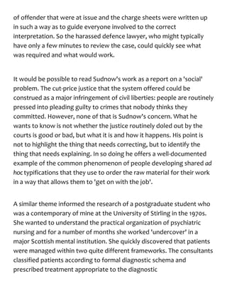 of offender that were at issue and the charge sheets were written up
in such a way as to guide everyone involved to the correct
interpretation. So the harassed defence lawyer, who might typically
have only a few minutes to review the case, could quickly see what
was required and what would work.
It would be possible to read Sudnow's work as a report on a 'social'
problem. The cut-price justice that the system offered could be
construed as a major infringement of civil liberties: people are routinely
pressed into pleading guilty to crimes that nobody thinks they
committed. However, none of that is Sudnow's concern. What he
wants to know is not whether the justice routinely doled out by the
courts is good or bad, but what it is and how it happens. His point is
not to highlight the thing that needs correcting, but to identify the
thing that needs explaining. In so doing he offers a well-documented
example of the common phenomenon of people developing shared ad
hoc typifications that they use to order the raw material for their work
in a way that allows them to 'get on with the job'.
A similar theme informed the research of a postgraduate student who
was a contemporary of mine at the University of Stirling in the 1970s.
She wanted to understand the practical organization of psychiatric
nursing and for a number of months she worked 'undercover' in a
major Scottish mental institution. She quickly discovered that patients
were managed within two quite different frameworks. The consultants
classified patients according to formal diagnostic schema and
prescribed treatment appropriate to the diagnostic
 