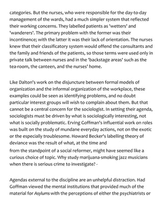 categories. But the nurses, who were responsible for the day-to-day
management of the wards, had a much simpler system that reflected
their working concerns. They labelled patients as 'wetters' and
'wanderers'. The primary problem with the former was their
incontinence; with the latter it was their lack of orientation. The nurses
knew that their classificatory system would offend the consultants and
the family and friends of the patients, so those terms were used only in
private talk between nurses and in the 'backstage areas' such as the
tea-room, the canteen, and the nurses' home.
Like Dalton's work on the disjuncture between formal models of
organization and the informal organization of the workplace, these
examples could be seen as identifying problems, and no doubt
particular interest groups will wish to complain about them. But that
cannot be a central concern for the sociologist. In setting their agenda,
sociologists must be driven by what is sociologically interesting, not
what is socially problematic. Erving Goffman's influential work on roles
was built on the study of mundane everyday actions, not on the exotic
or the especially troublesome. Howard Becker's labelling theory of
deviance was the result of what, at the time and
from the standpoint of a social reformer, might have seemed like a
curious choice of topic. Why study marijuana-smoking jazz musicians
when there is serious crime to investigate? -
Agendas external to the discipline are an unhelpful distraction. Had
Goffman viewed the mental institutions that provided much of the
material for Asylums with the perceptions of either the psychiatrists or
 