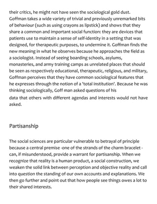 their critics, he might not have seen the sociological gold dust.
Goffman takes a wide variety of trivial and previously unremarked bits
of behaviour (such as using crayons as lipstick) and shows that they
share a common and important social function: they are devices that
patients use to maintain a sense of self-identity in a setting that was
designed, for therapeutic purposes, to undermine it. Goffman finds the
new meaning in what he observes because he approaches the field as
a sociologist. Instead of seeing boarding schools, asylums,
monasteries, and army training camps as unrelated places that should
be seen as respectively educational, therapeutic, religious, and military,
Goffman perceives that they have common sociological features that
he expresses through the notion of a 'total institution'. Because he was
thinking sociologically, Goff man asked questions of his
data that others with different agendas and interests would not have
asked.
Partisanship
The social sciences are particular vulnerable to betrayal of principle
because a central premise -one of the strands of the charm bracelet -
can, if misunderstood, provide a warrant for partisanship. When we
recognize that reality is a human product, a social construction, we
weaken the solid link between perception and objective reality and call
into question the standing of our own accounts and explanations. We
then go further and point out that how people see things owes a lot to
their shared interests.
 