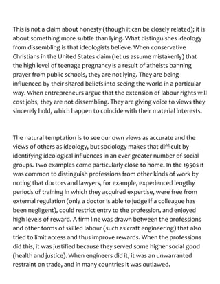 This is not a claim about honesty (though it can be closely related); it is
about something more subtle than lying. What distinguishes ideology
from dissembling is that ideologists believe. When conservative
Christians in the United States claim (let us assume mistakenly) that
the high level of teenage pregnancy is a result of atheists banning
prayer from public schools, they are not lying. They are being
influenced by their shared beliefs into seeing the world in a particular
way. When entrepreneurs argue that the extension of labour rights will
cost jobs, they are not dissembling. They are giving voice to views they
sincerely hold, which happen to coincide with their material interests.
The natural temptation is to see our own views as accurate and the
views of others as ideology, but sociology makes that difficult by
identifying ideological influences in an ever-greater number of social
groups. Two examples come particularly close to home. In the 1950s it
was common to distinguish professions from other kinds of work by
noting that doctors and lawyers, for example, experienced lengthy
periods of training in which they acquired expertise, were free from
external regulation (only a doctor is able to judge if a colleague has
been negligent), could restrict entry to the profession, and enjoyed
high levels of reward. A firm line was drawn between the professions
and other forms of skilled labour (such as craft engineering) that also
tried to limit access and thus improve rewards. When the professions
did this, it was justified because they served some higher social good
(health and justice). When engineers did it, it was an unwarranted
restraint on trade, and in many countries it was outlawed.
 
