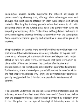 Sociological studies quickly punctured the inflated self-image of
professionals by showing that, although their advantages were real
enough, the justifications offered for them were largely self-serving
rhetoric. The lengthy training periods often had more to do with
excluding those of the wrong class, race, and gender than with the
acquiring of necessary skills. Professional self-regulation had more to
do with hiding bad practice from lay scrutiny than with the social good.
Professionals seemed as greedy and acquisitive as any other group of
workers.
The pretensions of science were also deflated by sociological research
that showed that scientists were extremely reluctant to expose their
theories to refutation, that the social influence of cliques had a major
effect on how new ideas were received, and that there were often no
observable differences between the conduct of orthodox and
pseudo-science. Far from having a method that guaranteed authority
for its results, science looked pretty much like other forms of work. In
the first chapter I explained why I think this downgrading of science is
grossly exaggerated, but it has become popular in Western social
science.
If sociologists undermine the special status of the professions and the
sciences, where does that leave their own work? Does it not follow
that the profession of social science is itself pervaded by ideology? Even
if the discipline has no special ideological interests, most of its
 
