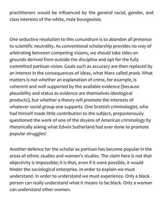 practitioners would be influenced by the general racial, gender, and
class interests of the white, male bourgeoisie.
One seductive resolution to this conundrum is to abandon all pretence
to scientific neutrality. As conventional scholarship provides no way of
arbitrating between competing visions, we should take sides on
grounds derived from outside the discipline and opt for the fully
committed partisan vision. Goals such as accuracy are then replaced by
an interest in the consequences of ideas, what Marx called praxis. What
matters is not whether an explanation of crime, for example, is
coherent and well supported by the available evidence (because
plausibility and status as evidence are themselves ideological
products), but whether a theory will promote the interests of
whatever social group one supports. One brattish criminologist, who
had himself made little contribution to the subject, preposterously
questioned the work of one of the doyens of American criminology by
rhetorically asking what Edwin Sutherland had ever done to promote
popular struggles!
Another defence for the scholar as partisan has become popular in the
areas of ethnic studies and women's studies. The claim here is not that
objectivity is impossible; it is that, even if it were possible, it would
hinder the sociological enterprise. In order to explain we must
understand. In order to understand we must experience. Only a black
person can really understand what it means to be black. Only a woman
can understand other women.
 