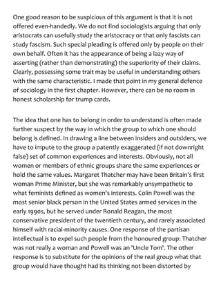 One good reason to be suspicious of this argument is that it is not
offered even-handedly. We do not find sociologists arguing that only
aristocrats can usefully study the aristocracy or that only fascists can
study fascism. Such special pleading is offered only by people on their
own behalf. Often it has the appearance of being a lazy way of
asserting (rather than demonstrating) the superiority of their claims.
Clearly, possessing some trait may be useful in understanding others
with the same characteristic. I made that point in my general defence
of sociology in the first chapter. However, there can be no room in
honest scholarship for trump cards.
The idea that one has to belong in order to understand is often made
further suspect by the way in which the group to which one should
belong is defined. In drawing a line between insiders and outsiders, we
have to impute to the group a patently exaggerated (if not downright
false) set of common experiences and interests. Obviously, not all
women or members of ethnic groups share the same experiences or
hold the same values. Margaret Thatcher may have been Britain's first
woman Prime Minister, but she was remarkably unsympathetic to
what feminists defined as women's interests. Colin Powell was the
most senior black person in the United States armed services in the
early 1990s, but he served under Ronald Reagan, the most
conservative president of the twentieth century, and rarely associated
himself with racial-minority causes. One response of the partisan
intellectual is to expel such people from the honoured group: Thatcher
was not really a woman and Powell was an 'Uncle Tom'. The other
response is to substitute for the opinions of the real group what that
group would have thought had its thinking not been distorted by
 