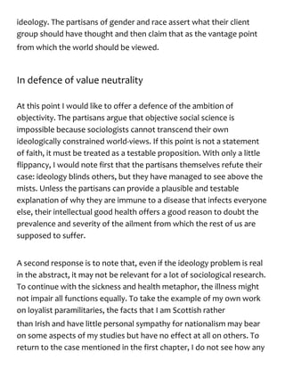 ideology. The partisans of gender and race assert what their client
group should have thought and then claim that as the vantage point
from which the world should be viewed.
In defence of value neutrality
At this point I would like to offer a defence of the ambition of
objectivity. The partisans argue that objective social science is
impossible because sociologists cannot transcend their own
ideologically constrained world-views. If this point is not a statement
of faith, it must be treated as a testable proposition. With only a little
flippancy, I would note first that the partisans themselves refute their
case: ideology blinds others, but they have managed to see above the
mists. Unless the partisans can provide a plausible and testable
explanation of why they are immune to a disease that infects everyone
else, their intellectual good health offers a good reason to doubt the
prevalence and severity of the ailment from which the rest of us are
supposed to suffer.
A second response is to note that, even if the ideology problem is real
in the abstract, it may not be relevant for a lot of sociological research.
To continue with the sickness and health metaphor, the illness might
not impair all functions equally. To take the example of my own work
on loyalist paramilitaries, the facts that I am Scottish rather
than Irish and have little personal sympathy for nationalism may bear
on some aspects of my studies but have no effect at all on others. To
return to the case mentioned in the first chapter, I do not see how any
 
