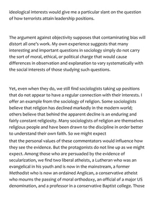ideological interests would give me a particular slant on the question
of how terrorists attain leadership positions.
The argument against objectivity supposes that contaminating bias will
distort all one's work. My own experience suggests that many
interesting and important questions in sociology simply do not carry
the sort of moral, ethical, or political charge that would cause
differences in observation and explanation to vary systematically with
the social interests of those studying such questions.
Yet, even when they do, we still find sociologists taking up positions
that do not appear to have a regular connection with their interests. I
offer an example from the sociology of religion. Some sociologists
believe that religion has declined markedly in the modern world;
others believe that behind the apparent decline is an enduring and
fairly constant religiosity. Many sociologists of religion are themselves
religious people and have been drawn to the discipline in order better
to understand their own faith. So we might expect
that the personal values of these commentators would influence how
they see the evidence. But the protagonists do not line up as we might
expect. Among those who are persuaded by the evidence of
secularization, we find two liberal atheists, a Lutheran who was an
evangelical in his youth and is now in the mainstream, a former
Methodist who is now an ordained Anglican, a conservative atheist
who mourns the passing of moral orthodoxy, an official of a major US
denomination, and a professor in a conservative Baptist college. Those
 