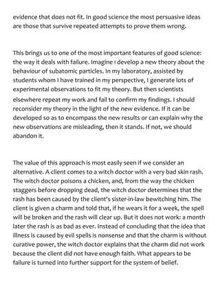 evidence that does not fit. In good science the most persuasive ideas
are those that survive repeated attempts to prove them wrong.
This brings us to one of the most important features of good science:
the way it deals with failure. Imagine I develop a new theory about the
behaviour of subatomic particles. In my laboratory, assisted by
students whom I have trained in my perspective, I generate lots of
experimental observations to fit my theory. But then scientists
elsewhere repeat my work and fail to confirm my findings. I should
reconsider my theory in the light of the new evidence. If it can be
developed so as to encompass the new results or can explain why the
new observations are misleading, then it stands. If not, we should
abandon it.
The value of this approach is most easily seen if we consider an
alternative. A client comes to a witch doctor with a very bad skin rash.
The witch doctor poisons a chicken, and, from the way the chicken
staggers before dropping dead, the witch doctor determines that the
rash has been caused by the client's sister-in-law bewitching him. The
client is given a charm and told that, if he wears it for a week, the spell
will be broken and the rash will clear up. But it does not work: a month
later the rash is as bad as ever. Instead of concluding that the idea that
illness is caused by evil spells is nonsense and that the charm is without
curative power, the witch doctor explains that the charm did not work
because the client did not have enough faith. What appears to be
failure is turned into further support for the system of belief.
 