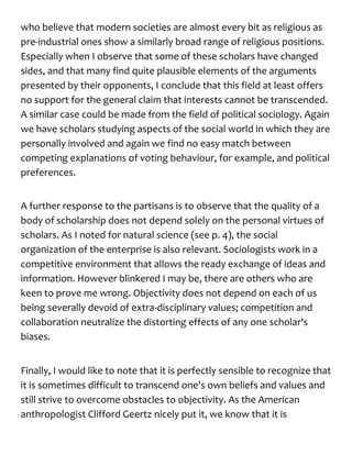 who believe that modern societies are almost every bit as religious as
pre-industrial ones show a similarly broad range of religious positions.
Especially when I observe that some of these scholars have changed
sides, and that many find quite plausible elements of the arguments
presented by their opponents, I conclude that this field at least offers
no support for the general claim that interests cannot be transcended.
A similar case could be made from the field of political sociology. Again
we have scholars studying aspects of the social world in which they are
personally involved and again we find no easy match between
competing explanations of voting behaviour, for example, and political
preferences.
A further response to the partisans is to observe that the quality of a
body of scholarship does not depend solely on the personal virtues of
scholars. As I noted for natural science (see p. 4), the social
organization of the enterprise is also relevant. Sociologists work in a
competitive environment that allows the ready exchange of ideas and
information. However blinkered I may be, there are others who are
keen to prove me wrong. Objectivity does not depend on each of us
being severally devoid of extra-disciplinary values; competition and
collaboration neutralize the distorting effects of any one scholar's
biases.
Finally, I would like to note that it is perfectly sensible to recognize that
it is sometimes difficult to transcend one's own beliefs and values and
still strive to overcome obstacles to objectivity. As the American
anthropologist Clifford Geertz nicely put it, we know that it is
 