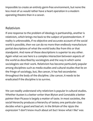 impossible to create an entirely germ-free environment, but none the
less most of us would rather have a heart operation in a modern
operating theatre than in a sewer.
Relativism
If one response to the problem of ideology is partisanship, another is
relativism, which brings me back to the subject of postmodernism. If
reality is unknowable, if no objective and accurate account of the social
world is possible, then we can do no more than endlessly manufacture
partial descriptions of what the world looks like from this or that
standpoint. And none of those descriptions is superior to any other.
Again what we see here is a complex interaction between aspects of
the world as described by sociologists and the way in which some
sociologists see their work. Relativism has become particularly popular
among disciplines such as media studies and cultural studies that lie on
the fringe of sociology, but, like cancer, it has fed secondaries
throughout the body of the discipline. Like cancer, it needs to be
eradicated if the discipline is to survive.
We can readily understand why relativism is popular in cultural studies.
Whether Austen is a better writer than Blyton and Constable a better
painter than Picasso is largely a matter of taste. In most societies, the
social hierarchy produces a hierarchy of tastes; one particular class
decides what is good and bad art. In the Britain of the 1950s the
expression 'I don't know much about art but I know what I like' was
 
