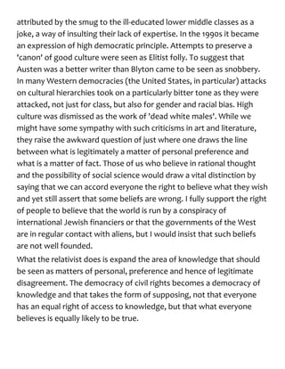 attributed by the smug to the ill-educated lower middle classes as a
joke, a way of insulting their lack of expertise. In the 1990s it became
an expression of high democratic principle. Attempts to preserve a
'canon' of good culture were seen as Elitist folly. To suggest that
Austen was a better writer than Blyton came to be seen as snobbery.
In many Western democracies (the United States, in particular) attacks
on cultural hierarchies took on a particularly bitter tone as they were
attacked, not just for class, but also for gender and racial bias. High
culture was dismissed as the work of 'dead white males'. While we
might have some sympathy with such criticisms in art and literature,
they raise the awkward question of just where one draws the line
between what is legitimately a matter of personal preference and
what is a matter of fact. Those of us who believe in rational thought
and the possibility of social science would draw a vital distinction by
saying that we can accord everyone the right to believe what they wish
and yet still assert that some beliefs are wrong. I fully support the right
of people to believe that the world is run by a conspiracy of
international Jewish financiers or that the governments of the West
are in regular contact with aliens, but I would insist that such beliefs
are not well founded.
What the relativist does is expand the area of knowledge that should
be seen as matters of personal, preference and hence of legitimate
disagreement. The democracy of civil rights becomes a democracy of
knowledge and that takes the form of supposing, not that everyone
has an equal right of access to knowledge, but that what everyone
believes is equally likely to be true.
 