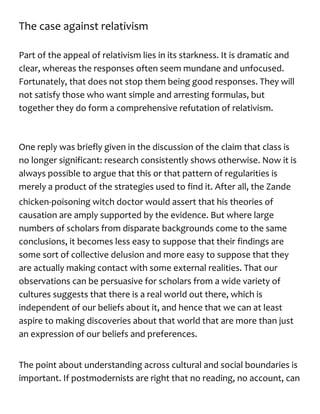 The case against relativism
Part of the appeal of relativism lies in its starkness. It is dramatic and
clear, whereas the responses often seem mundane and unfocused.
Fortunately, that does not stop them being good responses. They will
not satisfy those who want simple and arresting formulas, but
together they do form a comprehensive refutation of relativism.
One reply was briefly given in the discussion of the claim that class is
no longer significant: research consistently shows otherwise. Now it is
always possible to argue that this or that pattern of regularities is
merely a product of the strategies used to find it. After all, the Zande
chicken-poisoning witch doctor would assert that his theories of
causation are amply supported by the evidence. But where large
numbers of scholars from disparate backgrounds come to the same
conclusions, it becomes less easy to suppose that their findings are
some sort of collective delusion and more easy to suppose that they
are actually making contact with some external realities. That our
observations can be persuasive for scholars from a wide variety of
cultures suggests that there is a real world out there, which is
independent of our beliefs about it, and hence that we can at least
aspire to making discoveries about that world that are more than just
an expression of our beliefs and preferences.
The point about understanding across cultural and social boundaries is
important. If postmodernists are right that no reading, no account, can
 