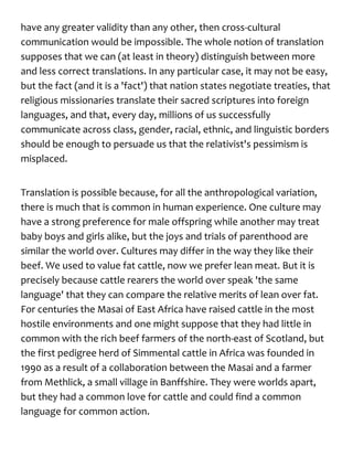 have any greater validity than any other, then cross-cultural
communication would be impossible. The whole notion of translation
supposes that we can (at least in theory) distinguish between more
and less correct translations. In any particular case, it may not be easy,
but the fact (and it is a 'fact') that nation states negotiate treaties, that
religious missionaries translate their sacred scriptures into foreign
languages, and that, every day, millions of us successfully
communicate across class, gender, racial, ethnic, and linguistic borders
should be enough to persuade us that the relativist's pessimism is
misplaced.
Translation is possible because, for all the anthropological variation,
there is much that is common in human experience. One culture may
have a strong preference for male offspring while another may treat
baby boys and girls alike, but the joys and trials of parenthood are
similar the world over. Cultures may differ in the way they like their
beef. We used to value fat cattle, now we prefer lean meat. But it is
precisely because cattle rearers the world over speak 'the same
language' that they can compare the relative merits of lean over fat.
For centuries the Masai of East Africa have raised cattle in the most
hostile environments and one might suppose that they had little in
common with the rich beef farmers of the north-east of Scotland, but
the first pedigree herd of Simmental cattle in Africa was founded in
1990 as a result of a collaboration between the Masai and a farmer
from Methlick, a small village in Banffshire. They were worlds apart,
but they had a common love for cattle and could find a common
language for common action.
 