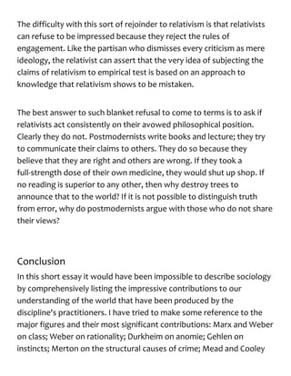 The difficulty with this sort of rejoinder to relativism is that relativists
can refuse to be impressed because they reject the rules of
engagement. Like the partisan who dismisses every criticism as mere
ideology, the relativist can assert that the very idea of subjecting the
claims of relativism to empirical test is based on an approach to
knowledge that relativism shows to be mistaken.
The best answer to such blanket refusal to come to terms is to ask if
relativists act consistently on their avowed philosophical position.
Clearly they do not. Postmodernists write books and lecture; they try
to communicate their claims to others. They do so because they
believe that they are right and others are wrong. If they took a
full-strength dose of their own medicine, they would shut up shop. If
no reading is superior to any other, then why destroy trees to
announce that to the world? If it is not possible to distinguish truth
from error, why do postmodernists argue with those who do not share
their views?
Conclusion
In this short essay it would have been impossible to describe sociology
by comprehensively listing the impressive contributions to our
understanding of the world that have been produced by the
discipline's practitioners. I have tried to make some reference to the
major figures and their most significant contributions: Marx and Weber
on class; Weber on rationality; Durkheim on anomie; Gehlen on
instincts; Merton on the structural causes of crime; Mead and Cooley
 