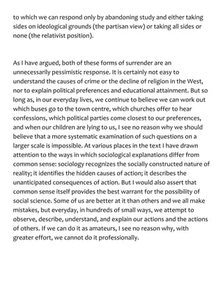 to which we can respond only by abandoning study and either taking
sides on ideological grounds (the partisan view) or taking all sides or
none (the relativist position).
As I have argued, both of these forms of surrender are an
unnecessarily pessimistic response. It is certainly not easy to
understand the causes of crime or the decline of religion in the West,
nor to explain political preferences and educational attainment. But so
long as, in our everyday lives, we continue to believe we can work out
which buses go to the town centre, which churches offer to hear
confessions, which political parties come closest to our preferences,
and when our children are lying to us, I see no reason why we should
believe that a more systematic examination of such questions on a
larger scale is impossible. At various places in the text I have drawn
attention to the ways in which sociological explanations differ from
common sense: sociology recognizes the socially constructed nature of
reality; it identifies the hidden causes of action; it describes the
unanticipated consequences of action. But I would also assert that
common sense itself provides the best warrant for the possibility of
social science. Some of us are better at it than others and we all make
mistakes, but everyday, in hundreds of small ways, we attempt to
observe, describe, understand, and explain our actions and the actions
of others. If we can do it as amateurs, I see no reason why, with
greater effort, we cannot do it professionally.
 
