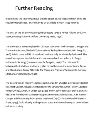 Further Reading
In compiling the following I have tried to select books that are still in print, are
regularly republished, or are likely to be available in most large libraries.
The best of the all-encompassing introductory texts is James Fulcher and John
Scott, Sociology(Oxford: Oxford University Press, 1999).
The theoretical issues explored in Chapter 2 are dealt with in Peter L. Berger and
Thomas Luckmann, TheSocialConstructionofReality(Harmondsworth: Penguin,
1976). It is in parts a difficult read and perhaps only for the truly dedicated. The
main ideas appear in a briefer and more accessible form in Peter L. Berger,
InvitationtoSociology(Harmondsworth: Penguin, 1990). The relationship
between the individual and society also forms the main theme of Laurie Taylor
and Stan Cohen, EscapeAttempts:TheTheoryandPracticeofResistancetoEveryday
Life(London: Routledge, 1992).
The description of modern societies summarized in Chapter 4 owes a great deal
to Ernest Gellner, Plough,SwordandBook:TheStructureofHumanHistory(London:
Paladin, 1986), which, in under 300 pages and in admirably clear prose, explains
the shifts from hunter-gatherer to agrarian to industrial societies. A. H. Halsey,
ChangesinBritishSociety:From1900tothePresentDay(Oxford: Oxford University
Press, 1995), looks closely at the present state and recent history of one modern
industrial society.
 
