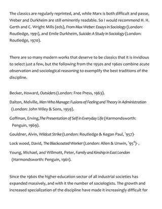 The classics are regularly reprinted, and, while Marx is both difficult and passe,
Weber and Durkheim are still eminently readable. So I would recommend H. H.
Gerth and C. Wright Mills (eds), FromMaxWeber:EssaysinSociology(London:
Routledge, 1991), and Emile Durkheim, Suicide:AStudyinSociology(London:
Routledge, 1970).
There are so many modern works that deserve to be classics that it is invidious
to select just a few, but the following from the 1950s and 1960s combine acute
observation and sociological reasoning to exemplify the best traditions of the
discipline.
Becker, Howard, Outsiders(London: Free Press, 1963).
Dalton, Melville, MenWhoManage:FusionsofFeelingandTheoryinAdministration
(London: John Wiley & Sons, 1959).
Goffman, Erving,ThePresentationofSelfinEverydayLife(Harmondsworth:
Penguin, 1969).
Gouldner, Alvin, WildcatStrike(London: Routledge & Kegan Paul, 1
957)-
Lock wood, David, TheBlackcoatedWorker(London: Allen & Unwin, 1
958
)- r
Young, Michael, and Willmott, Peter, FamilyandKinshipinEastLondon
(Harmondsworth: Penguin, 1961).
Since the 1960s the higher-education sector of all industrial societies has
expanded massively, and with it the number of sociologists. The growth and
increased specialization of the discipline have made it increasingly difficult for
 