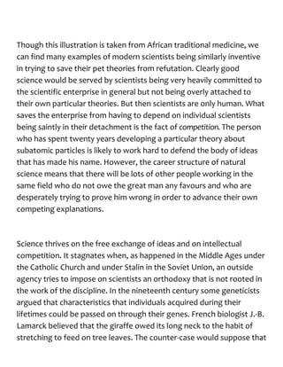 Though this illustration is taken from African traditional medicine, we
can find many examples of modern scientists being similarly inventive
in trying to save their pet theories from refutation. Clearly good
science would be served by scientists being very heavily committed to
the scientific enterprise in general but not being overly attached to
their own particular theories. But then scientists are only human. What
saves the enterprise from having to depend on individual scientists
being saintly in their detachment is the fact of competition.The person
who has spent twenty years developing a particular theory about
subatomic particles is likely to work hard to defend the body of ideas
that has made his name. However, the career structure of natural
science means that there will be lots of other people working in the
same field who do not owe the great man any favours and who are
desperately trying to prove him wrong in order to advance their own
competing explanations.
Science thrives on the free exchange of ideas and on intellectual
competition. It stagnates when, as happened in the Middle Ages under
the Catholic Church and under Stalin in the Soviet Union, an outside
agency tries to impose on scientists an orthodoxy that is not rooted in
the work of the discipline. In the nineteenth century some geneticists
argued that characteristics that individuals acquired during their
lifetimes could be passed on through their genes. French biologist J.-B.
Lamarck believed that the giraffe owed its long neck to the habit of
stretching to feed on tree leaves. The counter-case would suppose that
 