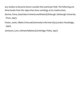 any studies to become known outside their particular field. The following are
three books from the 1990s that show sociology at its creative best.
Devine, Fiona, SocialClassinAmericaandBritain(Edinburgh: Edinburgh University
Press, 1997).
Foster, Janet, Villains:CrimeandCommunityintheInnerCity(London: Routledge,
1990).
Jamieson, Lynn, IntimateRelations(Cambridge: Polity, 1997).
 