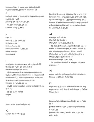 Ferguson, Adam 57 feudal order 59-60, 61-2, 66
fragmentation 60, 70 French Revolution 60
c
Carfinkel, Harold 15 Geertz, Clifford 94 Gehlen, Arnold
20, 21-2, 24, 25, 28
gender 9, 48, 69, 76, 80, 90, 92,
95. 97 Germany 50, 58, 66
Goffman, Erving 23, 88-9
H
habit 20
hierarchy 33, 35, 59-60, 95
Hindu 59, 72,75
Hobbes, Thomas 24
human behaviouno-12, 24-5,46
Hume, David 57
Hutterites 54
I
Ibn Khaldun 56-7 identity 41-2, 46, 47, 60, 78, 88
ideology 52, 75, 89-90, 98 India 71-2
industrialization 58-60, 66, 68,
76,80 inequality 58-9, 69 innovators 73 instincts
19, 21, 24, 28 instinctual deprivation 22 integration 48
intentions 11-12,17 inter-subjectivity 26-8 interaction
12,14, 31, 41-2, 49 interest groups 77, 88
interests 12-13,17, 24, 39, 66,
67, 88-9 internalization 40 interpretation 13, 22,
25-6, 36,
37. 39. 45. 99 Iran 36
Italy 66
Japan 58, 64 Jewish religion 56
K
Kanter, Rosabeth 8-9, 54
labelling 38-40, 44-5, 88 Labour Party 9, 51, 77, 83
Lamarck, J.-B. 4 language 30, 74, 97 law 36-8,76,
85-7 leadership 5-7, 52, 55 legitimation 29, 36, 57
London School of Economics 83 looking-glass self
41 loyalist paramilitaries 5-7,13-14 Luther, Martin
60 Lysenko, T. D. 4-5, 84
M
marriage 47-8, 78, 80
Marshall, Gordon 64-5
Marx, Karl 28, 31, 46-7, 48, 61-3,
79. 83-4. 91 Mead, George Herbert 42, 44, 49
means of production 48-9, 62 media studies 95
Men Who Manage 31 Merton, Robert 56,71-6
Methodism 50, 52-3, 67 Michels, Robert 50-5
Milligan, Spike 35 Minder vi, 48
modernization 32, 57, 61, 65-6,
69,76-7 More, Hannah 61 Morgan, J. P. 14-15
motives 11-15
N
nation state 61, 65-6 nepotism 67-8 Niebuhr, H.
Richard 50-5 Nixon, Richard 74
O
objectivity 91, 92-4 occupational structures 62-3
organization 30-6, 87-9 Orwell, George 73 Oxford
University 67
Parsons, Talcott 81 partisanship 89-94, 95 Plato
56-7
political parties 50, 51, 52 political preferences
9-10, 94, 99
political structure 83 politics 9-10, 34, 54, 84
polity 61, 65
 