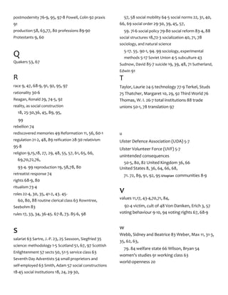 postmodernity 76-9, 95, 97-8 Powell, Colin 92 praxis
91
production 58, 63,77, 80 professions 89-90
Protestants 9, 60
Q
Quakers 53, 67
R
race 9, 47, 68-9, 91, 92, 95, 97
rationality 30-6
Reagan, Ronald 29, 74-5, 92
reality, as social construction
18, 25-30,36, 45, 89, 95,
99
rebellion 74
rediscovered memories 49 Reformation 11, 56, 60-1
regulation 21-2, 48, 89 reification 28-30 relativism
95-8
religion 9,15,18, 27, 29, 48, 55, 57, 61, 65, 66,
69,70,72,76,
93-4. 99 reproduction 19, 58,78, 80
retreatist response 74
rights 68-9, 80
ritualism 73-4
roles 22-4, 30, 35, 41-2, 43. 45-
60, 80, 88 routine clerical class 63 Rowntree,
Seebohm 83
rules 17, 33, 34, 36-45. 67-8, 73. 85-6, 98
s
salariat 63 Sartre, J.-P. 23, 25 Sassoon, Siegfried 35
science: methodology 1-5 Scotland 51, 67, 97 Scottish
Enlightenment 57 sects 50, 51-5 service class 63
Seventh Day Adventists 54 small proprietors and
self-employed 63 Smith, Adam 57 social constructions
18-45 social institutions 18, 24, 29-30,
57, 58 social mobility 64-5 social norms 22, 31, 40,
66, 69 social order 29-30, 39, 45, 57,
59. 7i-6 social policy 79-80 social reform 83-4, 88
social structures 18,72-3 socialization 40, 71, 78
sociology, and natural science
5-17. 55. 90-1, 94. 99 sociology, experimental
methods 5-17 Soviet Union 4-5 subculture 43
Sudnow, David 85-7 suicide 19, 39, 48, 71 Sutherland,
Edwin 91
T
Taylor, Laurie 24-5 technology 77-9 Terkel, Studs
75 Thatcher, Margaret 10, 29, 92 Third World 76
Thomas, W. I. 26-7 total institutions 88 trade
unions 50-1, 78 translation 97
u
Ulster Defence Association (UDA) 5-7
Ulster Volunteer Force (UVF) 5-7
unintended consequences
50-5, 80, 82 United Kingdom 36, 66
United States 8, 36, 64, 66, 68,
71. 72, 89, 91, 92, 95 Utopian communities 8-9
v
values 11,17, 43-4,70,71, 84,
92-4 victim, cult of 48 Von Daniken, Erich 3, 57
voting behaviour 9-10, 94 voting rights 67, 68-9
w
Webb, Sidney and Beatrice 83 Weber, Max 11, 31-3,
35, 62, 63,
79. 84 welfare state 66 Wilson, Bryan 54
women's studies 91 working class 63
world-openness 20
 