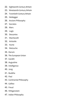 22. Eighteenth-Century Britain
23. Nineteenth-Century Britain
24. Twentieth-Century Britain
25. Heidegger
26. Ancient Philosophy
27. Socrates
28. Marx
29. Logic
30. Descartes
31. Machiavelli
32. Aristotle
33. Hume
34. Nietzsche
35. Darwin
36. The European Union
37. Gandhi
38. Augustine
39. Intelligence
40. Jung
41. Buddha
42. Paul
43. Continental Philosophy
44. Galileo
45. Freud
46. Wittgenstein
47. Indian Philosophy
 