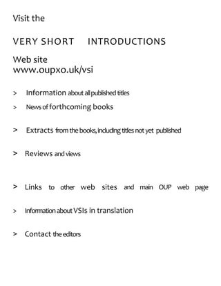 Visit the
VERY SHORT INTRODUCTIONS
Web site
www.oupxo.uk/vsi
> Information aboutallpublishedtitles
> Newsofforthcoming books
> Extracts fromthebooks,includingtitlesnotyet published
> Reviews andviews
> Links to other web sites and main OUP web page
> InformationaboutVSIs in translation
> Contact theeditors
 