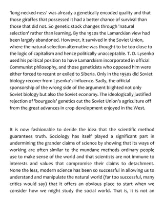 'long-necked-ness' was already a genetically encoded quality and that
those giraffes that possessed it had a better chance of survival than
those that did not. So genetic stock changes through 'natural
selection' rather than learning. By the 1920s the Lamarckian view had
been largely abandoned. However, it survived in the Soviet Union,
where the natural-selection alternative was thought to be too close to
the logic of capitalism and hence politically unacceptable. T. D. Lysenko
used his political position to have Lamarckism incorporated in official
Communist philosophy, and those geneticists who opposed him were
either forced to recant or exiled to Siberia. Only in the 1950s did Soviet
biology recover from Lysenko's influence. Sadly, the official
sponsorship of the wrong side of the argument blighted not only
Soviet biology but also the Soviet economy. The ideologically justified
rejection of 'bourgeois' genetics cut the Soviet Union's agriculture off
from the great advances in crop development enjoyed in the West.
It is now fashionable to deride the idea that the scientific method
guarantees truth. Sociology has itself played a significant part in
undermining the grander claims of science by showing that its ways of
working are often similar to the mundane methods ordinary people
use to make sense of the world and that scientists are not immune to
interests and values that compromise their claims to detachment.
None the less, modern science has been so successful in allowing us to
understand and manipulate the natural world (far too successful, many
critics would say) that it offers an obvious place to start when we
consider how we might study the social world. That is, it is not an
 