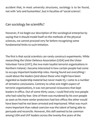 accident that, in most university structures, sociology is to be found,
not with 'arts and humanities', but in faculties of 'social science'.
Can sociology be scientific?
However, if we begin our description of the sociological enterprise by
saying that it should model itself on the methods of the physical
sciences, we cannot proceed very far before recognizing some
fundamental limits to such imitation.
The first is that social scientists can rarely construct experiments. While
researching the Ulster Defence Association (UDA) and the Ulster
Volunteer Force (UVF), the two main loyalist terrorist organizations in
Northern Ireland, I became interested in how certain people had come
to occupy important leadership roles. Having found out everything I
could about the leaders (and about those who might have been
regarded as leadership material but never made it), I came to a number
of tentative conclusions. Contrary to what one might expect of
terrorist organizations, it was not personal viciousness that kept
leaders in office. Out of some thirty cases, I could find only two people
who had ruled by fear. One of them was murdered by his own people
as soon as his more senior protectors had lost office; the other would
have been had he not been arrested and imprisoned. What was much
more important than naked coercion was the talent of being able to
persuade and reconcile. However, this skill seemed to be common
among UDA and UVF leaders across the twenty-five years of the
 