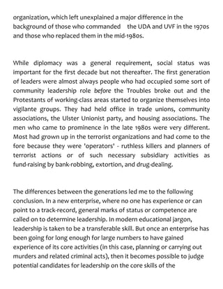 organization, which left unexplained a major difference in the
background of those who commanded the UDA and UVF in the 1970s
and those who replaced them in the mid-1980s.
While diplomacy was a general requirement, social status was
important for the first decade but not thereafter. The first generation
of leaders were almost always people who had occupied some sort of
community leadership role before the Troubles broke out and the
Protestants of working-class areas started to organize themselves into
vigilante groups. They had held office in trade unions, community
associations, the Ulster Unionist party, and housing associations. The
men who came to prominence in the late 1980s were very different.
Most had grown up in the terrorist organizations and had come to the
fore because they were 'operators' - ruthless killers and planners of
terrorist actions or of such necessary subsidiary activities as
fund-raising by bank-robbing, extortion, and drug-dealing.
The differences between the generations led me to the following
conclusion. In a new enterprise, where no one has experience or can
point to a track-record, general marks of status or competence are
called on to determine leadership. In modern educational jargon,
leadership is taken to be a transferable skill. But once an enterprise has
been going for long enough for large numbers to have gained
experience of its core activities (in this case, planning or carrying out
murders and related criminal acts), then it becomes possible to judge
potential candidates for leadership on the core skills of the
 